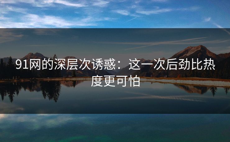 91网的深层次诱惑：这一次后劲比热度更可怕
