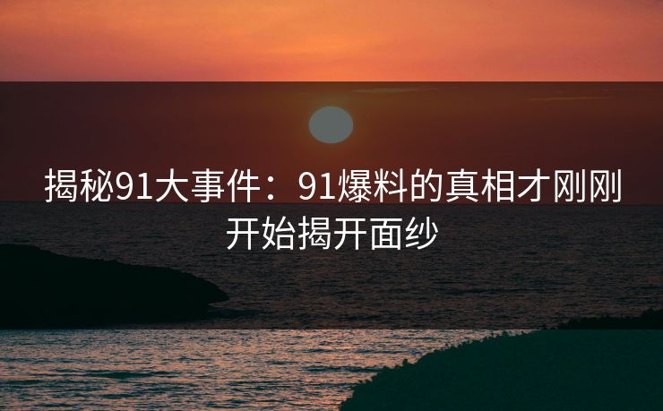 揭秘91大事件：91爆料的真相才刚刚开始揭开面纱