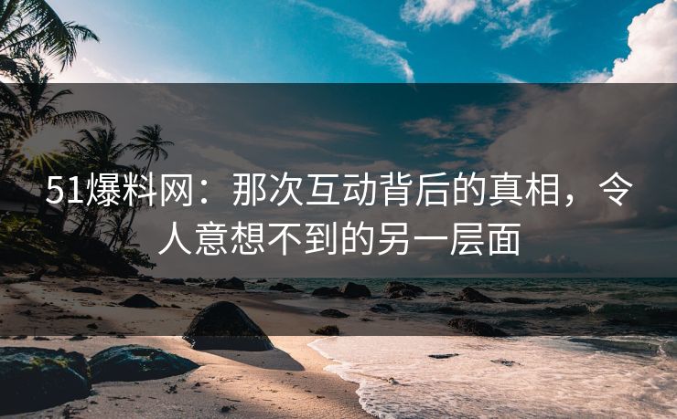 51爆料网：那次互动背后的真相，令人意想不到的另一层面